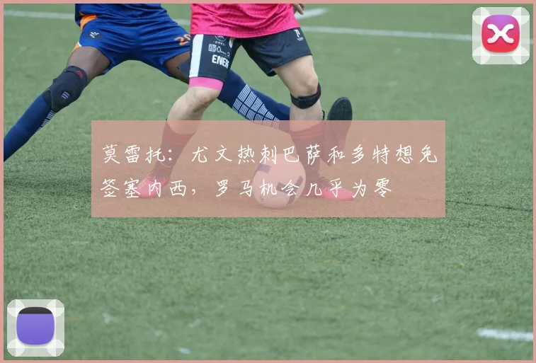 莫雷托：尤文热刺巴萨和多特想免签塞内西，罗马机会几乎为零