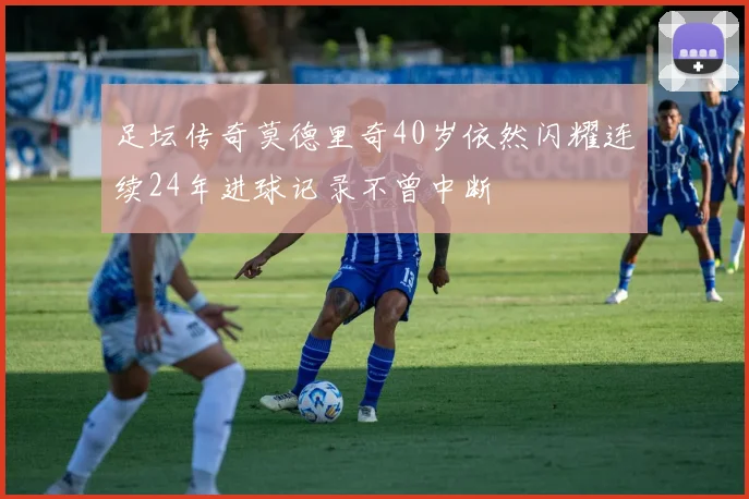足坛传奇莫德里奇40岁依然闪耀连续24年进球记录不曾中断