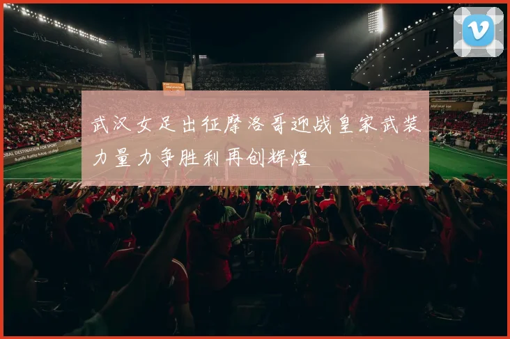 武汉女足出征摩洛哥迎战皇家武装力量力争胜利再创辉煌