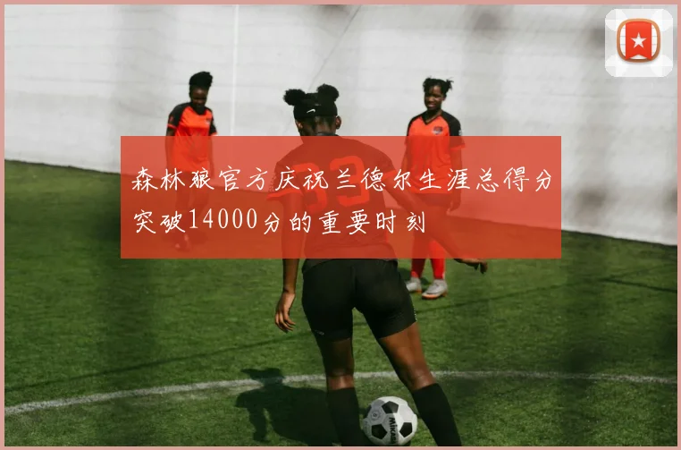 森林狼官方庆祝兰德尔生涯总得分突破14000分的重要时刻