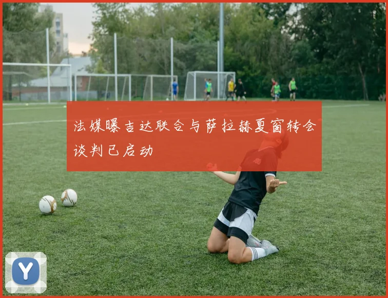 法媒曝吉达联合与萨拉赫夏窗转会谈判已启动