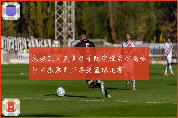 文班亚马直言对手防守强度过高似乎不愿意真正享受篮球比赛