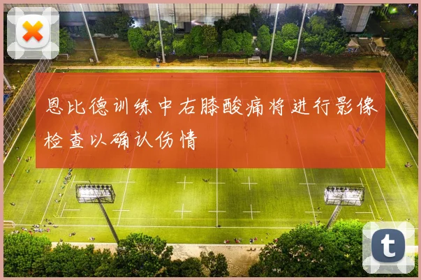 恩比德训练中右膝酸痛将进行影像检查以确认伤情