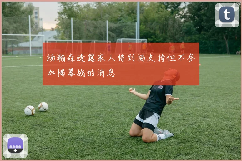 杨瀚森透露家人将到场支持但不参加揭幕战的消息