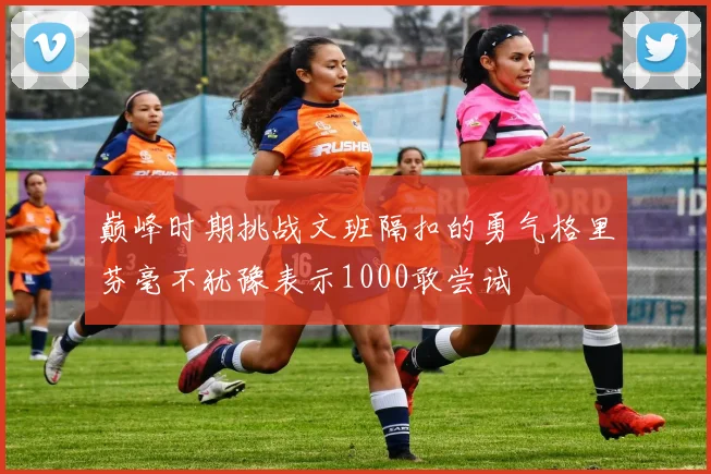 巅峰时期挑战文班隔扣的勇气格里芬毫不犹豫表示1000敢尝试