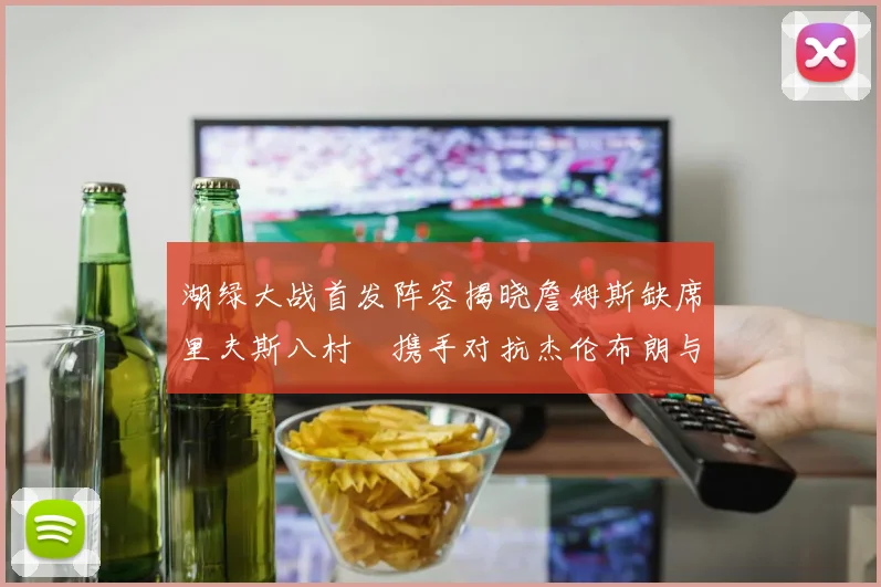 湖绿大战首发阵容揭晓詹姆斯缺席里夫斯八村塁携手对抗杰伦布朗与怀特