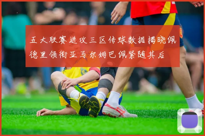 五大联赛进攻三区传球数据揭晓佩德里领衔亚马尔姆巴佩紧随其后