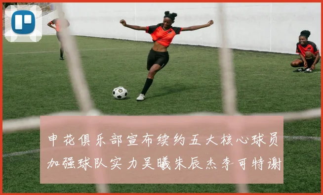 申花俱乐部宣布续约五大核心球员加强球队实力吴曦朱辰杰李可特谢拉马纳法齐续约