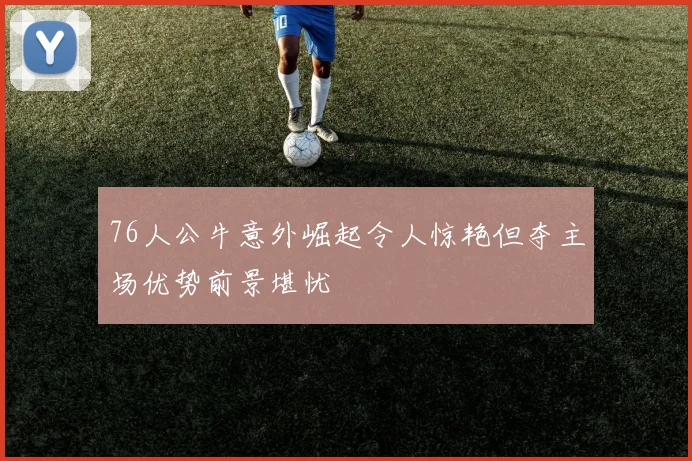 76人公牛意外崛起令人惊艳但夺主场优势前景堪忧