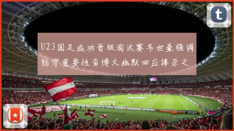 U23国足成功晋级淘汰赛韦世豪强调防守重要性黄博文幽默回应捧杀之说