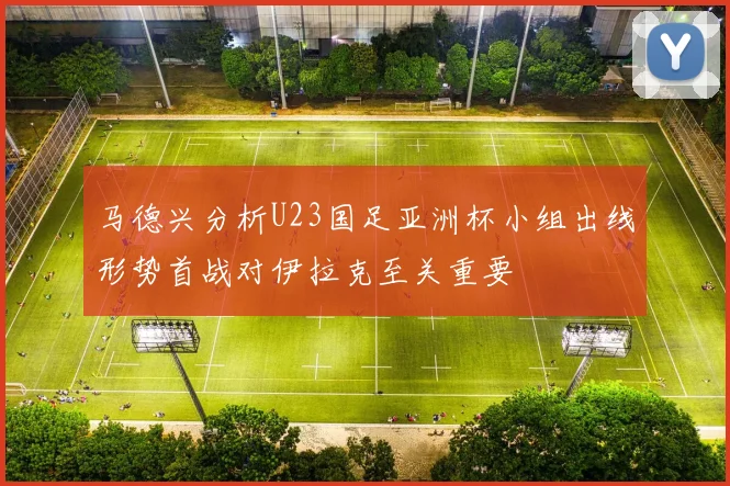 马德兴分析U23国足亚洲杯小组出线形势首战对伊拉克至关重要