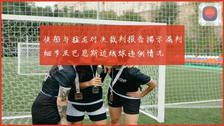 快船与猛龙对决裁判报告揭示漏判细节及巴恩斯边线球违例情况