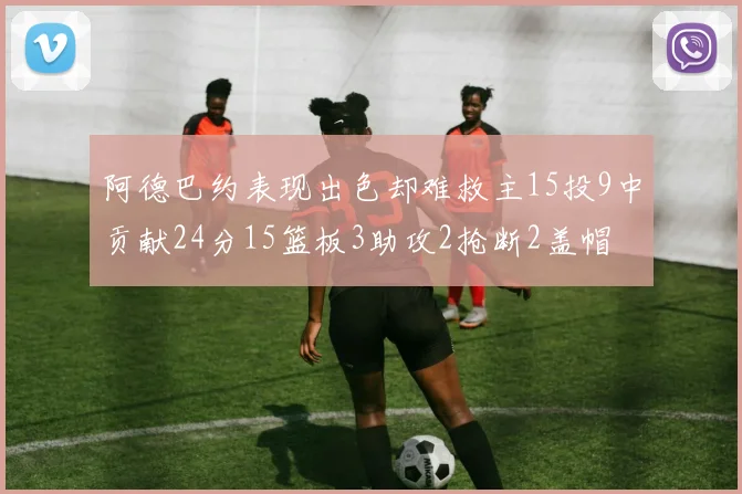 阿德巴约表现出色却难救主15投9中贡献24分15篮板3助攻2抢断2盖帽