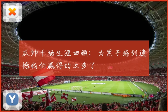 瓜帅千场生涯回顾：为黑子感到遗憾我们赢得的太多了