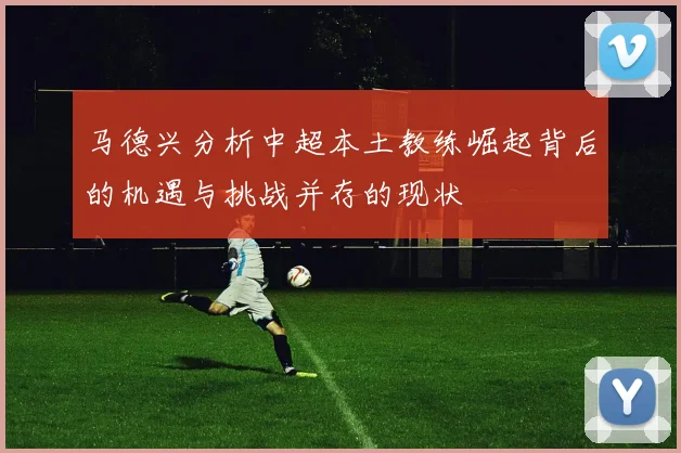 马德兴分析中超本土教练崛起背后的机遇与挑战并存的现状