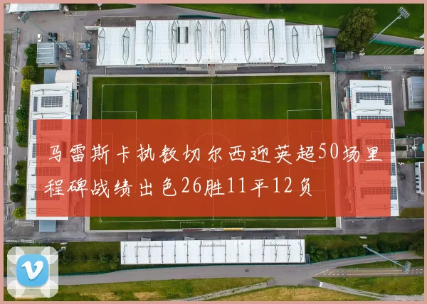 马雷斯卡执教切尔西迎英超50场里程碑战绩出色26胜11平12负